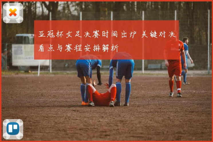 亚冠杯女足决赛时间出炉 关键对决看点与赛程安排解析